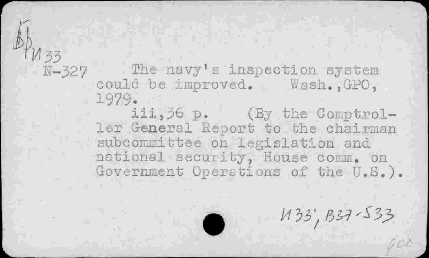 ﻿N-32 7	The navy’s inspection system
could be improved. Wash.,GPO, 1979.
iii,36 p. (By the Comptroller General Report to the chairman subcommittee on legislation and national security, House comm, on Government Operations of the U.S.).
